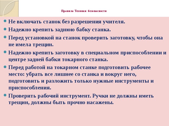 Правила Техники безопасности   Не включать станок без разрешения учителя. Надежно крепить заднюю бабку станка. Перед установкой на станок проверить заготовку, чтобы она не имела трещин. Надежно крепить заготовку в специальном приспособлении и центре задней бабки токарного станка. Перед работой на токарном станке подготовить рабочее место: убрать все лишнее со станка и вокруг него, подготовить и разложить только нужные инструменты и приспособления. Проверить рабочий инструмент. Ручки не должны иметь трещин, должны быть прочно насажены.  