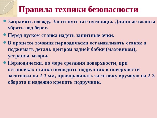 Правила техники безопасности Заправить одежду. Застегнуть все пуговицы. Длинные волосы убрать под берет. Перед пуском станка надеть защитные очки. В процессе точения периодически останавливать станок и поджимать деталь центром задней бабки (маховиком), устраняя зазоры. Периодически, по мере срезания поверхности, при остановках станка подводить подручник к поверхности заготовки на 2-3 мм, проворачивать заготовку вручную на 2-3 оборота и надежно крепить подручник. 