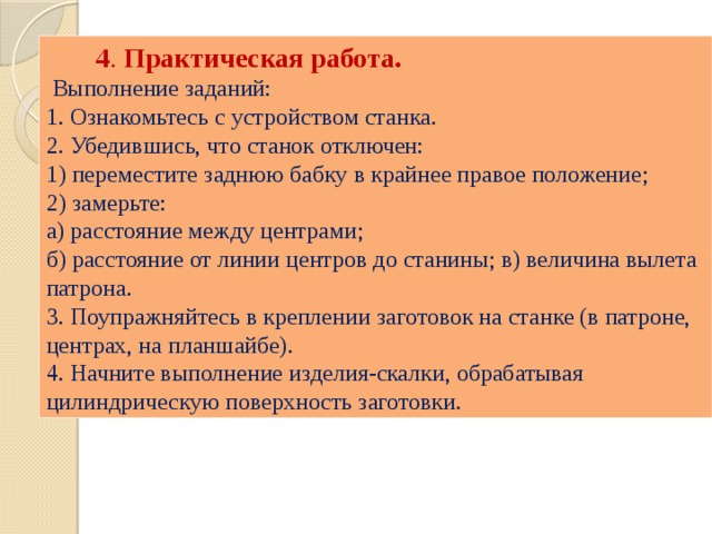  4 . Практическая работа.  Выполнение заданий: 1. Ознакомьтесь с устройством станка. 2. Убедившись, что станок отключен: 1) переместите заднюю бабку в крайнее правое положение; 2) замерьте: а) расстояние между центрами; б) расстояние от линии центров до станины; в) величина вылета патрона. 3. Поупражняйтесь в креплении заготовок на станке (в патроне, центрах, на планшайбе). 4. Начните выполнение изделия-скалки, обрабатывая цилиндрическую поверхность заготовки. 