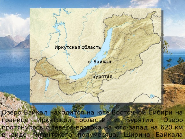 Иркутская область о. Байкал Бурятия Озеро Байкал находится на юге Восточной Сибири на границе Иркутской области и Бурятии. Озеро протянулось с северо-востока на юго-запад на 620 км в виде гигантского полумесяца. Ширина Байкала колеблется в пределах от 24 до 79 км. 