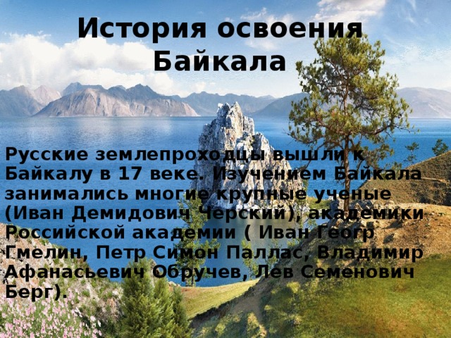 История освоения Байкала  Русские землепроходцы вышли к Байкалу в 17 веке. Изучением Байкала занимались многие крупные ученые (Иван Демидович Черский), академики Российской академии ( Иван Геогр Гмелин, Петр Симон Паллас, Владимир Афанасьевич Обручев, Лев Семенович Берг). 