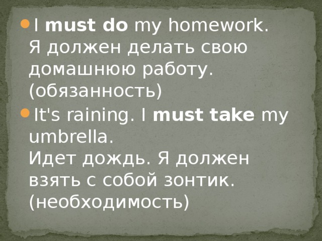 I  must do  my homework.   Я должен делать свою домашнюю работу. (обязанность) It's raining. I  must take  my umbrella.  Идет дождь. Я должен взять с собой зонтик. (необходимость) 