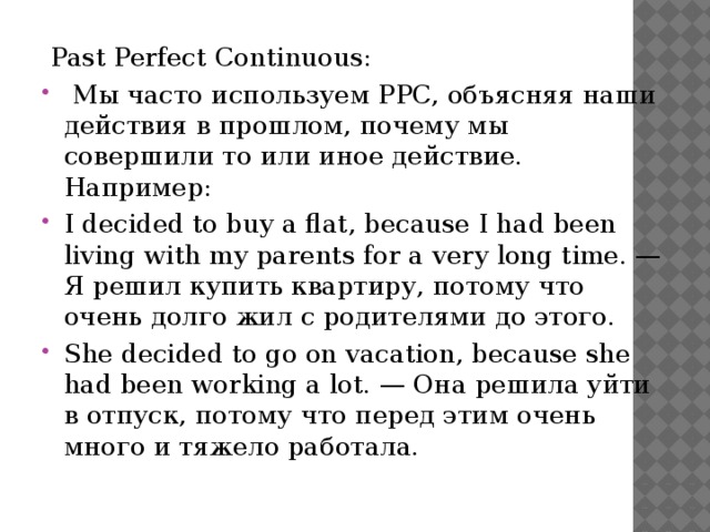   Past Perfect Continuous:   Мы часто используем PPC, объясняя наши действия в прошлом, почему мы совершили то или иное действие. Например: I decided to buy a flat, because I had been living with my parents for a very long time. — Я решил купить квартиру, потому что очень долго жил с родителями до этого. She decided to go on vacation, because she had been working a lot. — Она решила уйти в отпуск, потому что перед этим очень много и тяжело работала. 