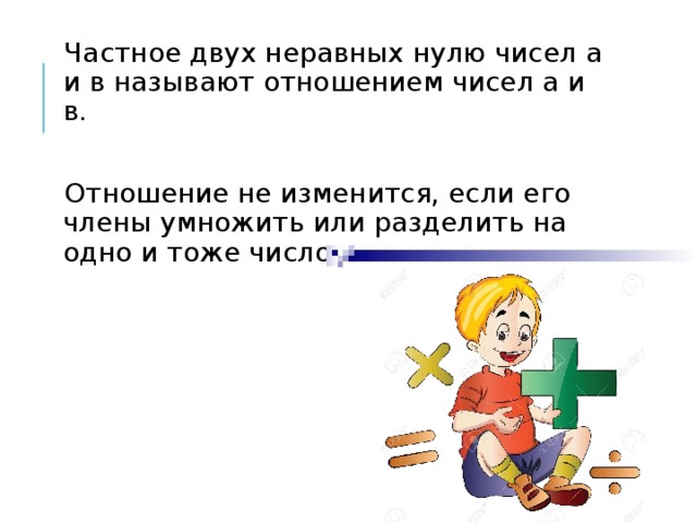 Частное двух неравных нулю чисел а и в называют отношением чисел а и в. Отношение не изменится, если его члены умножить или разделить на одно и тоже число, не равное нулю. 