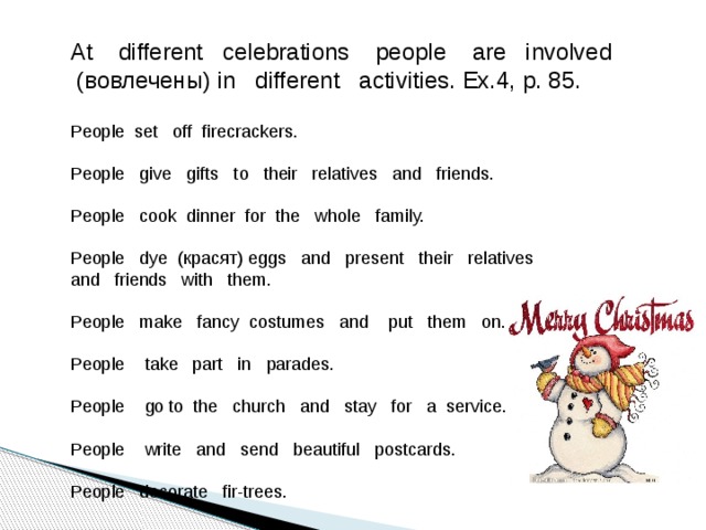 At different celebrations people are involved  (вовлечены) in different activities. Ex.4, p. 85. People set off firecrackers. People give gifts to their relatives and friends. People cook dinner for the whole family. People dye (красят) eggs and present their relatives and friends with them. People make fancy costumes and put them on. People take part in parades. People go to the church and stay for a service. People write and send beautiful postcards. People decorate fir-trees.  