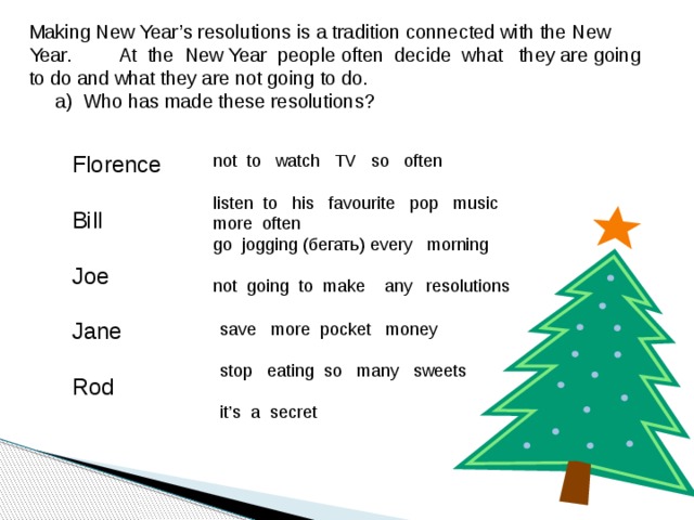 Making New Year’s resolutions is a tradition connected with the New Year. At the New Year people often decide what they are going to do and what they are not going to do.  a) Who has made these resolutions? not to watch TV so often Florence listen to his favourite pop music more often Bill go jogging (бегать) every morning Joe not going to make any resolutions Jane Rod save more pocket money stop eating so many sweets it’s a secret  