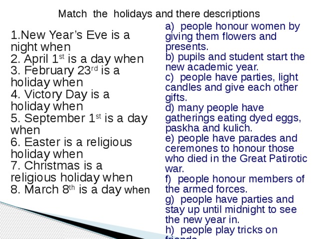 Match the holidays and there descriptions a) people honour women by giving them flowers and presents. b) pupils and student start the new academic year. c) people have parties, light candles and give each other gifts. d) many people have gatherings eating dyed eggs, paskha and kulich. e) people have parades and ceremones to honour those who died in the Great Patirotic war. f) people honour members of the armed forces. g) people have parties and stay up until midnight to see the new year in. h) people play tricks on friends. 1.New Year’s Eve is a night when 2. April 1 st is a day when 3. February 23 rd is a holiday when 4. Victory Day is a holiday when 5. September 1 st is a day when 6. Easter is a religious holiday when 7. Christmas is a religious holiday when 8. March 8 th is a day when 