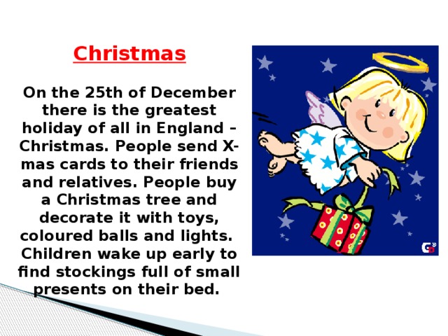 Christmas  On the 25th of December there is the greatest holiday of all in England – Christmas. People send X-mas cards to their friends and relatives. People buy a Christmas tree and decorate it with toys, coloured balls and lights. Children wake up early to find stockings full of small presents on their bed.  