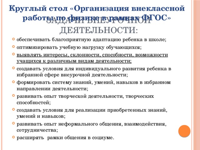 Круглый стол «Организация внеклассной работы по физике в рамках ФГОС» Задачи внеурочной деятельности: обеспечивать благоприятную адаптацию ребенка в школе; оптимизировать учебную нагрузку обучающихся; выявлять интересы, склонности, способности, возможности учащихся к различным видам деятельности; создавать условия для индивидуального развития ребенка в избранной сфере внеурочной деятельности; формировать систему знаний, умений, навыков в избранном направлении деятельности; развивать опыт творческой деятельности, творческих способностей; создавать условия для реализации приобретенных знаний, умений и навыков; развивать опыт неформального общения, взаимодействия, сотрудничества; расширять  рамки общения в социуме. 