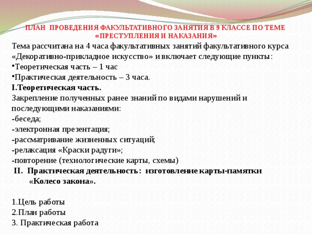        ПЛАН ПРОВЕДЕНИЯ ФАКУЛЬТАТИВНОГО ЗАНЯТИЯ В 9 КЛАССЕ ПО ТЕМЕ « ПРЕСТУПЛЕНИЯ И НАКАЗАНИЯ » Тема рассчитана на 4 часа факультативных занятий факультативного курса «Декоративно-прикладное искусство» и включает следующие пункты: Теоретическая часть – 1 час Практическая деятельность – 3 часа. I.Теоретическая часть. Закрепление полученных ранее знаний по видами нарушений и последующими наказаниями: -беседа; -электронная презентация; -рассматривание жизненных ситуаций; -релаксация «Краски радуги»; -повторение (технологические карты, схемы)  II. Практическая деятельность: изготовление карты-памятки  «Колесо закона».   1.Цель работы 2.План работы 3. Практическая работа 