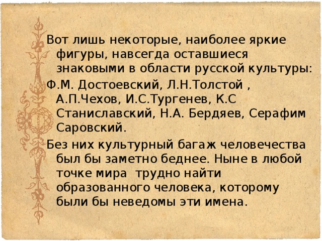 Вот лишь некоторые, наиболее яркие фигуры, навсегда оставшиеся знаковыми в области русской культуры: Ф.М. Достоевский, Л.Н.Толстой , А.П.Чехов, И.С.Тургенев, К.С Станиславский, Н.А. Бердяев, Серафим Саровский. Без них культурный багаж человечества был бы заметно беднее. Ныне в любой точке мира трудно найти образованного человека, которому были бы неведомы эти имена. 