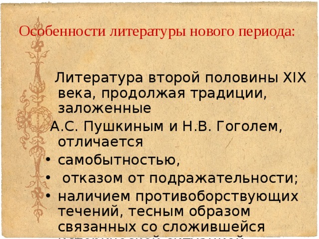 Особенности литературы нового периода:    Литература второй половины XIX века, продолжая традиции, заложенные  А.С. Пушкиным и Н.В. Гоголем, отличается самобытностью,  отказом от подражательности; наличием противоборствующих течений, тесным образом связанных со сложившейся исторической ситуацией.  