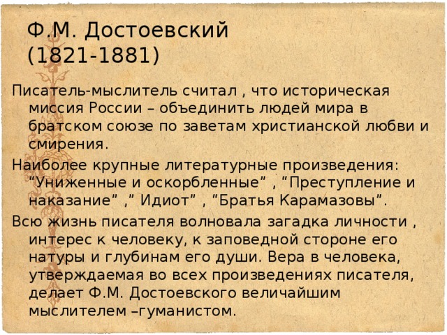 Ф.М. Достоевский  (1821-1881) Писатель-мыслитель считал , что историческая миссия России – объединить людей мира в братском союзе по заветам христианской любви и смирения. Наиболее крупные литературные произведения: “Униженные и оскорбленные” , “Преступление и наказание” ,” Идиот” , “Братья Карамазовы”. Всю жизнь писателя волновала загадка личности , интерес к человеку, к заповедной стороне его натуры и глубинам его души. Вера в человека, утверждаемая во всех произведениях писателя, делает Ф.М. Достоевского величайшим мыслителем –гуманистом. 