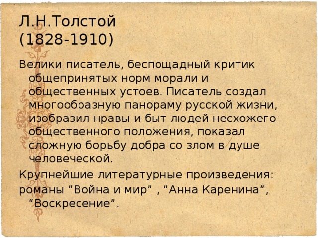 Л.Н.Толстой  (1828-1910) Велики писатель, беспощадный критик общепринятых норм морали и общественных устоев. Писатель создал многообразную панораму русской жизни, изобразил нравы и быт людей несхожего общественного положения, показал сложную борьбу добра со злом в душе человеческой. Крупнейшие литературные произведения: романы “Война и мир” , “Анна Каренина”, “Воскресение”. 