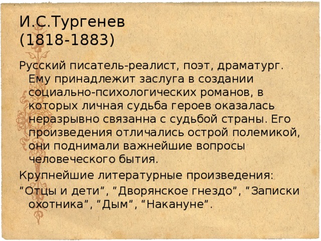 И.С.Тургенев  (1818-1883) Русский писатель-реалист, поэт, драматург. Ему принадлежит заслуга в создании социально-психологических романов, в которых личная судьба героев оказалась неразрывно связанна с судьбой страны. Его произведения отличались острой полемикой, они поднимали важнейшие вопросы человеческого бытия. Крупнейшие литературные произведения: “ Отцы и дети”, “Дворянское гнездо”, “Записки охотника”, “Дым”, “Накануне”. 