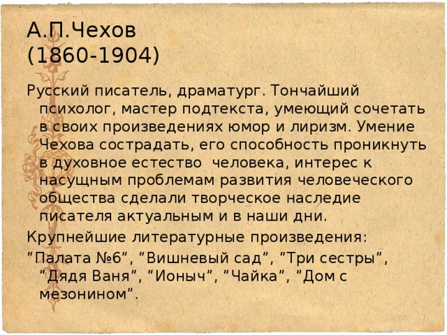 А.П.Чехов  (1860-1904) Русский писатель, драматург. Тончайший психолог, мастер подтекста, умеющий сочетать в своих произведениях юмор и лиризм. Умение Чехова сострадать, его способность проникнуть в духовное естество человека, интерес к насущным проблемам развития человеческого общества сделали творческое наследие писателя актуальным и в наши дни. Крупнейшие литературные произведения: “ Палата №6”, “Вишневый сад”, “Три сестры”, “Дядя Ваня”, “Ионыч”, “Чайка”, ”Дом с мезонином”. 