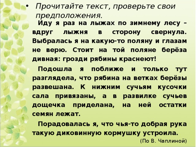 Прочитайте текст, проверьте свои предположения. Иду я раз на лыжах по зимнему лесу – вдруг лыжня в сторону свернула. Выбралась я на какую-то поляну и глазам не верю. Стоит на той поляне берёза дивная: грозди рябины краснеют! Подошла я поближе и только тут разглядела, что рябина на ветках берёзы развешана. К нижним сучьям кусочки сала привязаны, а в развилке сучьев дощечка приделана, на ней остатки семян лежат. Порадовалась я, что чья-то добрая рука такую диковинную кормушку устроила. (По В. Чаплиной) 