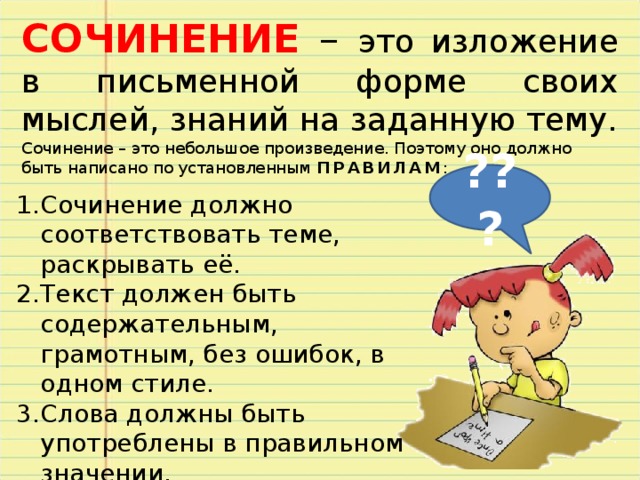 СОЧИНЕНИЕ – это изложение в письменной форме своих мыслей, знаний на заданную тему. Сочинение – это небольшое произведение. Поэтому оно должно быть написано по установленным ПРАВИЛАМ : ??? Сочинение должно соответствовать теме, раскрывать её. Текст должен быть содержательным, грамотным, без ошибок, в одном стиле. Слова должны быть употреблены в правильном значении. Изложение мысли в сочинении должно быть последовательным.  