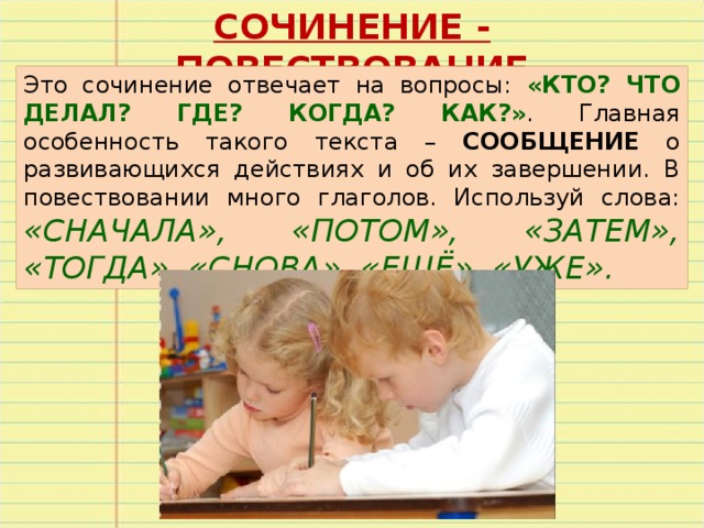 СОЧИНЕНИЕ - ПОВЕСТВОВАНИЕ Это сочинение отвечает на вопросы: «КТО? ЧТО ДЕЛАЛ? ГДЕ? КОГДА? КАК?» . Главная особенность такого текста – СООБЩЕНИЕ о развивающихся действиях и об их завершении. В повествовании много глаголов. Используй слова: «СНАЧАЛА», «ПОТОМ», «ЗАТЕМ», «ТОГДА», «СНОВА», «ЕЩЁ», «УЖЕ». 