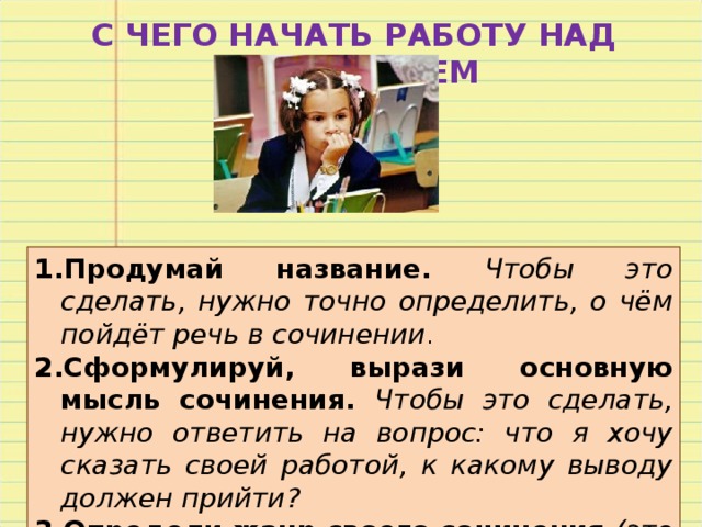 С ЧЕГО НАЧАТЬ РАБОТУ НАД СОЧИНЕНИЕМ Продумай название. Чтобы это сделать, нужно точно определить, о чём пойдёт речь в сочинении . Сформулируй, вырази основную мысль сочинения. Чтобы это сделать, нужно ответить на вопрос: что я хочу сказать своей работой, к какому выводу должен прийти? Определи жанр своего сочинения (это может быть сочинение – описание, повествование, рассуждение). Составь план (обрати внимание на соразмерность частей – вступление и заключение намного короче основной части). 