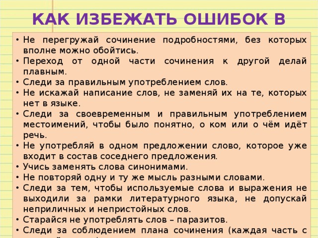 КАК ИЗБЕЖАТЬ ОШИБОК В СОЧИНЕНИИ Не перегружай сочинение подробностями, без которых вполне можно обойтись. Переход от одной части сочинения к другой делай плавным. Следи за правильным употреблением слов. Не искажай написание слов, не заменяй их на те, которых нет в языке. Следи за своевременным и правильным употреблением местоимений, чтобы было понятно, о ком или о чём идёт речь. Не употребляй в одном предложении слово, которое уже входит в состав соседнего предложения. Учись заменять слова синонимами. Не повторяй одну и ту же мысль разными словами. Следи за тем, чтобы используемые слова и выражения не выходили за рамки литературного языка, не допускай неприличных и непристойных слов. Старайся не употреблять слов – паразитов. Следи за соблюдением плана сочинения (каждая часть с красной строки). Проверь грамотность: сверься с орфографическим словарём, расставь знаки препинания. 