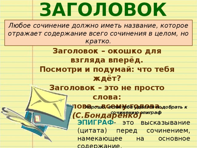 ЗАГОЛОВОК Любое сочинение должно иметь название, которое отражает содержание всего сочинения в целом, но кратко. Заголовок – окошко для взгляда вперёд. Посмотри и подумай: что тебя ждёт? Заголовок – это не просто слова: Эти слова – всему голова. (С.Бондаренко) Хорошо, если тебе удастся подобрать к сочинению эпиграф ЭПИГРАФ - это высказывание (цитата) перед сочинением, намекающее на основное содержание. 