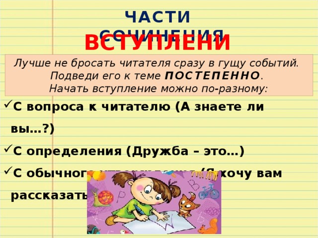 ЧАСТИ СОЧИНЕНИЯ ВСТУПЛЕНИЕ Лучше не бросать читателя сразу в гущу событий. Подведи его к теме ПОСТЕПЕННО . Начать вступление можно по-разному: С вопроса к читателю (А знаете ли вы…?) С определения (Дружба – это…) С обычного утверждения (Я хочу вам рассказать о…) 