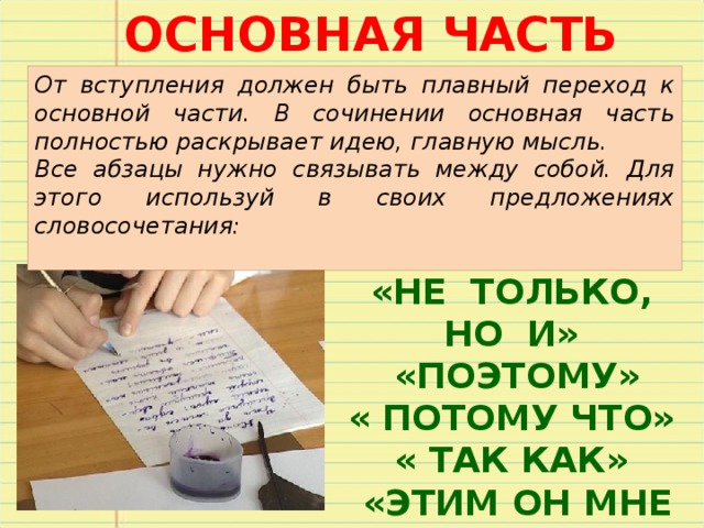 ОСНОВНАЯ ЧАСТЬ От вступления должен быть плавный переход к основной части. В сочинении основная часть полностью раскрывает идею, главную мысль. Все абзацы нужно связывать между собой. Для этого используй в своих предложениях словосочетания: «НЕ ТОЛЬКО, НО И»  «ПОЭТОМУ» « ПОТОМУ ЧТО» « ТАК КАК»  «ЭТИМ ОН МНЕ И»  «МОЖЕТ БЫТЬ» 