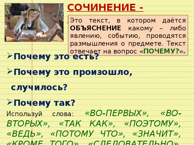 СОЧИНЕНИЕ - РАССУЖДЕНИЕ Это текст, в котором даётся ОБЪЯСНЕНИЕ какому – либо явлению, событию, проводятся размышления о предмете. Текст отвечает на вопрос «ПОЧЕМУ?». Почему это есть? Почему это произошло, случилось? Почему так? Используй слова:  «ВО-ПЕРВЫХ», «ВО- ВТОРЫХ», «ТАК КАК», «ПОЭТОМУ», «ВЕДЬ», «ПОТОМУ ЧТО», «ЗНАЧИТ», «КРОМЕ ТОГО», «СЛЕДОВАТЕЛЬНО», «ИТАК». 