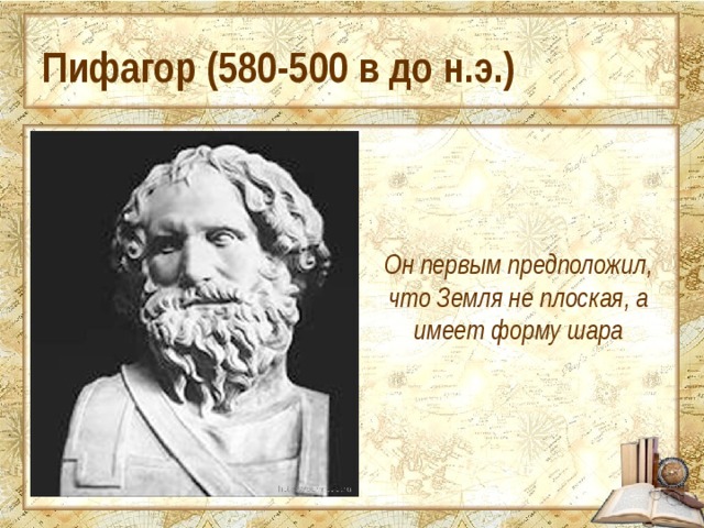 Пифагор (580-500 в до н.э.) Он первым предположил, что Земля не плоская, а имеет форму шара 