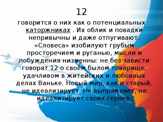 12 говорится о них как о потенциальных каторжниках . Их облик и повадки непривычны и даже отпугивают. «Словеса» изобилуют грубым просторечием и руганью, мысли и побуждения низменны: не без зависти говорят 12 о своём былом товарище, удачливом в житейских и любовных делах Ваньке. Новый мир, как и старый, не идеализирует. Не выпрямляет, не идеализирует своих героев. 