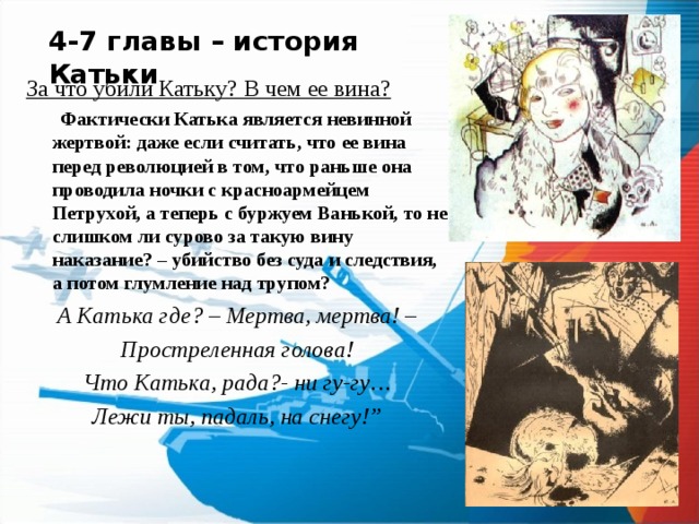 4-7 главы – история Катьки За что убили Катьку? В чем ее вина?  Фактически Катька является невинной жертвой: даже если считать, что ее вина перед революцией в том, что раньше она проводила ночки с красноармейцем Петрухой, а теперь с буржуем Ванькой, то не слишком ли сурово за такую вину наказание? – убийство без суда и следствия, а потом глумление над трупом? А Катька где? – Мертва, мертва! – Простреленная голова! Что Катька, рада?- ни гу-гу… Лежи ты, падаль, на снегу!”  