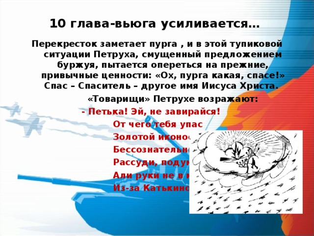 10 глава-вьюга усиливается… Перекресток заметает пурга , и в этой тупиковой ситуации Петруха, смущенный предложением буржуя, пытается опереться на прежние, привычные ценности: «Ох, пурга какая, спасе!» Спас – Спаситель – другое имя Иисуса Христа.   «Товарищи» Петрухе возражают:    - Петька! Эй, не завирайся!    От чего тебя упас    Золотой иконостас?    Бессознательный ты, право,    Рассуди, подумай здраво –    Али руки не в крови    Из-за Катькиной любви?  