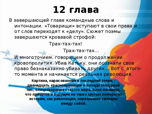 12 глава В завершающей главе командные слова и интонации. «Товарищи» вступают в свои права и от слов переходят к «делу». Сюжет поэмы завершаются кровавой строфой:     Трах-тах-тах!    Трах-тах-тах…  И многоточием, говорящем о продолжении кровопролития. Убив Катьку, они осознали свое право безнаказанно убивать других… Вот с этого-то момента и начинается реальная революция. Картина, нарисованная в последней главе, - двенадцать красноармейцев и позади голодный пес, олицетворение старого мира. Блок понимал, что прошлое и будущее на таких крутых поворотах истории, как революция, неразрывно связаны между собой. 