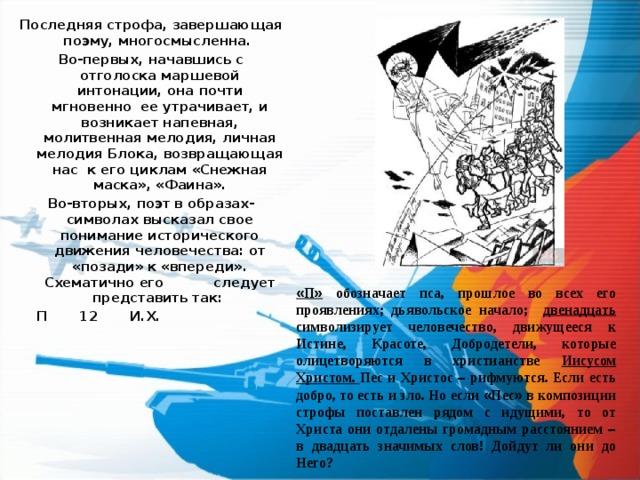 Последняя строфа, завершающая поэму, многосмысленна. Во-первых, начавшись с отголоска маршевой интонации, она почти мгновенно ее утрачивает, и возникает напевная, молитвенная мелодия, личная мелодия Блока, возвращающая нас к его циклам «Снежная маска», «Фаина». Во-вторых, поэт в образах-символах высказал свое понимание исторического движения человечества: от «позади» к «впереди». Схематично его  следует представить так:   П 12 И.Х.  « П » обозначает пса, прошлое во всех его проявлениях; дьявольское начало; двенадцать символизирует человечество, движущееся к Истине, Красоте, Добродетели, которые олицетворяются в христианстве Иисусом Христом. Пес и Христос – рифмуются. Если есть добро, то есть и зло. Но если « Пес » в композиции строфы поставлен рядом с идущими, то от Христа они отдалены громадным расстоянием – в двадцать значимых слов! Дойдут ли они до Него? 