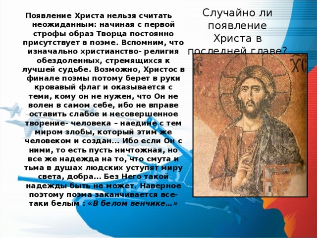 Появление Христа нельзя считать неожиданным: начиная с первой строфы образ Творца постоянно присутствует в поэме. Вспомним, что изначально христианство- религия обездоленных, стремящихся к лучшей судьбе. Возможно, Христос в финале поэмы потому берет в руки кровавый флаг и оказывается с теми, кому он не нужен, что Он не волен в самом себе, ибо не вправе оставить слабое и несовершенное творение- человека – наедине с тем миром злобы, который этим же человеком и создан… Ибо если Он с ними, то есть пусть ничтожная, но все же надежда на то, что смута и тьма в душах людских уступят миру света, добра… Без Него такой надежды быть не может. Наверное поэтому поэма заканчивается все-таки белым : « В белом венчике…» Случайно ли появление Христа в последней главе? 