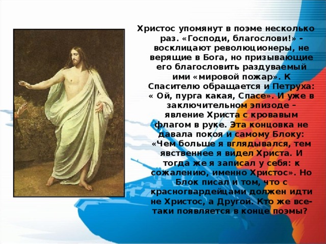 Христос упомянут в поэме несколько раз. «Господи, благослови!» - восклицают революционеры, не верящие в Бога, но призывающие его благословить раздуваемый ими «мировой пожар». К Спасителю обращается и Петруха: « Ой, пурга какая, Спасе». И уже в заключительном эпизоде – явление Христа с кровавым флагом в руке. Эта концовка не давала покоя и самому Блоку: «Чем больше я вглядывался, тем явственнее я видел Христа. И тогда же я записал у себя: к сожалению, именно Христос». Но Блок писал и том, что с красногвардейцами должен идти не Христос, а Другой. Кто же все-таки появляется в конце поэмы?  