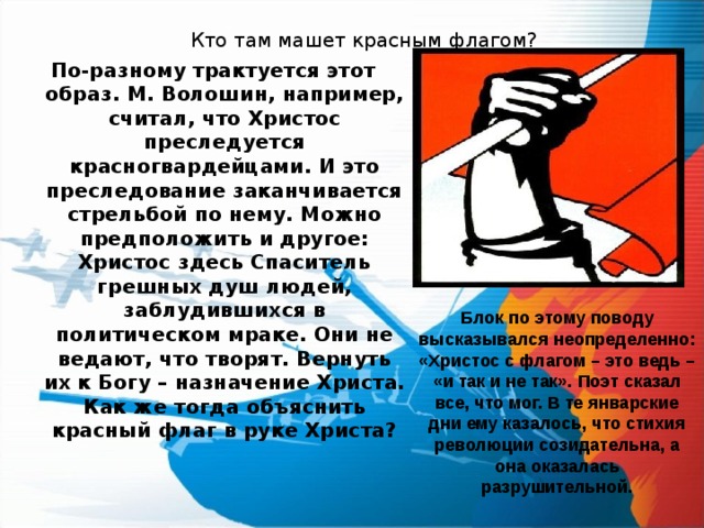 Кто там машет красным флагом?   По-разному трактуется этот образ. М. Волошин, например, считал, что Христос преследуется красногвардейцами. И это преследование заканчивается стрельбой по нему. Можно предположить и другое: Христос здесь Спаситель грешных душ людей, заблудившихся в политическом мраке. Они не ведают, что творят. Вернуть их к Богу – назначение Христа. Как же тогда объяснить красный флаг в руке Христа?  Блок по этому поводу высказывался неопределенно: «Христос с флагом – это ведь – «и так и не так». Поэт сказал все, что мог. В те январские дни ему казалось, что стихия революции созидательна, а она оказалась разрушительной. 