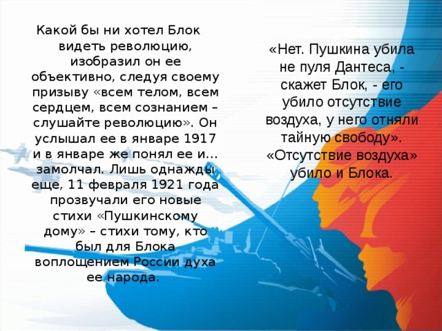 Какой бы ни хотел Блок видеть революцию, изобразил он ее объективно, следуя своему призыву «всем телом, всем сердцем, всем сознанием – слушайте революцию». Он услышал ее в январе 1917 и в январе же понял ее и… замолчал. Лишь однажды еще, 11 февраля 1921 года прозвучали его новые стихи «Пушкинскому дому» – стихи тому, кто был для Блока воплощением России духа ее народа. «Нет. Пушкина убила не пуля Дантеса, - скажет Блок, - его убило отсутствие воздуха, у него отняли тайную свободу».  «Отсутствие воздуха» убило и Блока.  