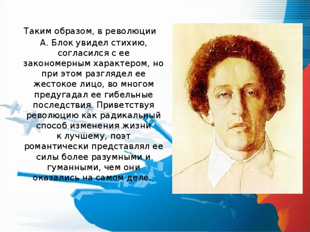   Таким образом, в революции А. Блок увидел стихию, согласился с ее закономерным характером, но при этом разглядел ее жестокое лицо, во многом предугадал ее гибельные последствия. Приветствуя революцию как радикальный способ изменения жизни к лучшему, поэт романтически представлял ее силы более разумными и гуманными, чем они оказались на самом деле. 