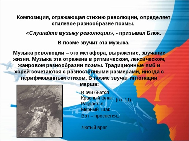Композиция, отражающая стихию революции, определяет стилевое разнообразие поэмы. «Слушайте музыку революции», - призывал Блок.  В поэме звучит эта музыка. Музыка революции – это метафора, выражение, звучание жизни. Музыка эта отражена в ритмическом, лексическом, жанровом разнообразии поэмы. Традиционные ямб и хорей сочетаются с разностопными размерами, иногда с нерифмованным стихом. В поэме звучат интонации марша:  В очи бьется  Красный флаг.  Раздается  Мерный шаг. (гл. 11). Вот – проснется... Лютый враг 