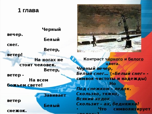 1 глава   Черный вечер.  Белый снег.  Ветер, ветер!  На ногах не стоит человек.  Ветер, ветер -  На всем божьем свете!   Завивает ветер  Белый снежок.  Под снежком - ледок.  Скользко, тяжко,  Всякий ходок  Скользит - ах, бедняжка! Контраст чёрного и белого цвета. Чёрный вечер, Белый снег… (« Белый снег » - символ чистоты и надежды) Но Под снежком – ледок. Скользко, тяжко, Всякий ходок Скользит – ах, бедняжка!  Что символизирует « ледок »? 