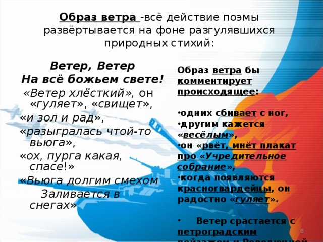 Образ ветра -всё действие поэмы развёртывается на фоне разгулявшихся природных стихий: Ветер, Ветер На всё божьем свете!  «Ветер хлёсткий»,  он « гуляет », « свищет », « и зол и рад », « разыгралась чтой-то вьюга », « ох, пурга какая, спасе !» « Вьюга долгим смехом  Заливается в снегах » Образ ветра бы комментирует происходящее :  одних с бивает с ног, другим кажется « весёлым », он « рвёт, мнёт плакат про « Учредительное собрание », когда появляются к расногвардейцы , он радостно « гуляет ».   Ветер срастается с петроградским пейзажем и Революцией.  