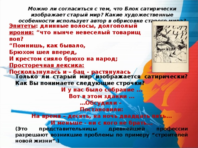 Можно ли согласиться с тем, что Блок сатирически изображает старый мир? Какие художественные особенности использует автор в обрисовке старого мира? Эпитеты : длинные волосы, долгополый ирония:  “ что нынче невеселый товарищ поп? “ Помнишь, как бывало, Брюхом шел вперед, И крестом сияло брюхо на народ; Просторечная лексика: Поскользнулась и – бац - растянулась Только ли старый мир изображается сатирически? Как Вы понимаете следующие строчки? И у нас было собрание … Вот в этом здании … … Обсудили –  Постановили:  На время – десять, на ночь двадцать пять … И меньше - ни с кого не брать … (Это представительницы древнейшей профессии разрешают возникшие проблемы по примеру “ строителей новой жизни ” .) 