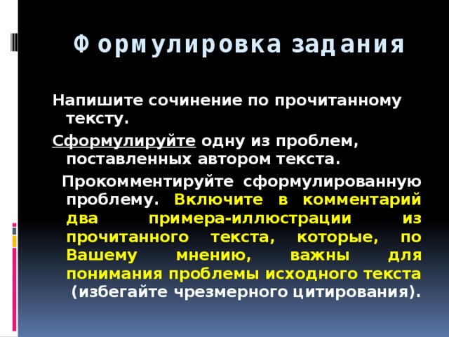  Формулировка задания Напишите сочинение по прочитанному тексту. Сформулируйте одну из проблем, поставленных автором текста.  Прокомментируйте сформулированную проблему. Включите в комментарий два примера-иллюстрации из прочитанного текста, которые, по Вашему мнению, важны для понимания проблемы исходного текста (избегайте чрезмерного цитирования). 