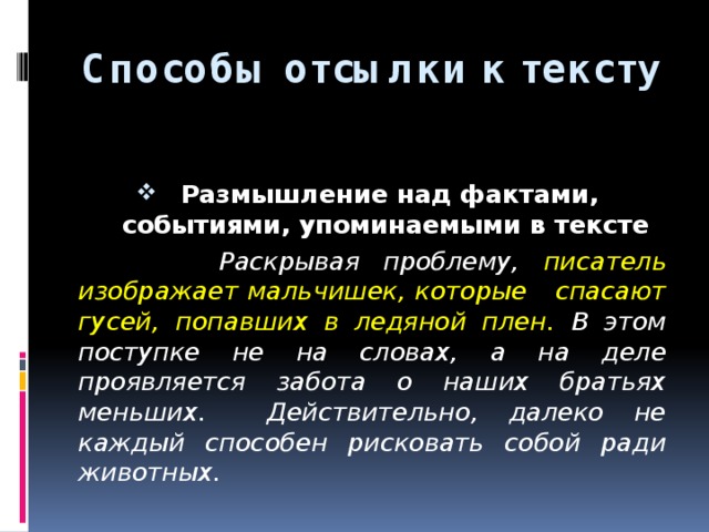 Способы отсылки к тексту  Размышление над фактами, событиями, упоминаемыми в тексте   Раскрывая проблему, писатель изображает мальчишек, которые спасают гусей, попавших в ледяной плен. В этом поступке не на словах, а на деле проявляется забота о наших братьях меньших. Действительно, далеко не каждый способен рисковать собой ради животных.  