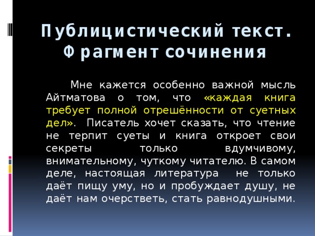 Публицистический текст.  Фрагмент сочинения  Мне кажется особенно важной мысль Айтматова о том, что «каждая книга требует полной отрешённости от суетных дел» . Писатель хочет сказать, что чтение не терпит суеты и книга откроет свои секреты только вдумчивому, внимательному, чуткому читателю. В самом деле, настоящая литература не только даёт пищу уму, но и пробуждает душу, не даёт нам очерстветь, стать равнодушными. 