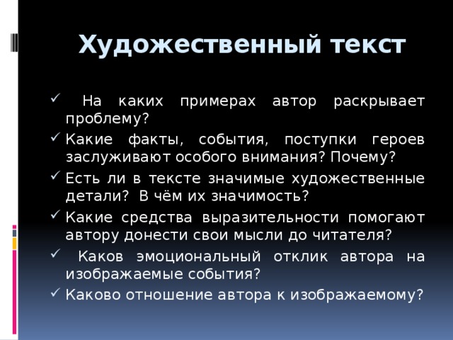  Художественный текст  На каких примерах автор раскрывает проблему? Какие факты, события, поступки героев заслуживают особого внимания? Почему? Есть ли в тексте значимые художественные детали? В чём их значимость? Какие средства выразительности помогают автору донести свои мысли до читателя?  Каков эмоциональный отклик автора на изображаемые события? Каково отношение автора к изображаемому? 7 