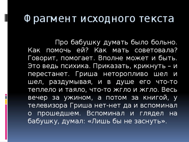 Фрагмент исходного текста  Про бабушку думать было больно. Как помочь ей? Как мать советовала? Говорит, помогает. Вполне может и быть. Это ведь психика. Приказать, крикнуть – и перестанет. Гриша неторопливо шел и шел, раздумывая, и в душе его что-то теплело и таяло, что-то жгло и жгло. Весь вечер за ужином, а потом за книгой, у телевизора Гриша нет-нет да и вспоминал о прошедшем. Вспоминал и глядел на бабушку, думал: «Лишь бы не заснуть». 