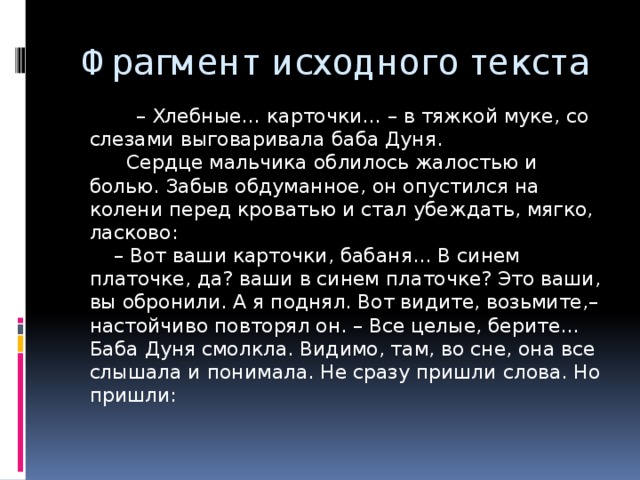 Фрагмент исходного текста  – Хлебные… карточки… – в тяжкой муке, со слезами выговаривала баба Дуня.  Сердце мальчика облилось жалостью и болью. Забыв обдуманное, он опустился на колени перед кроватью и стал убеждать, мягко, ласково:  – Вот ваши карточки, бабаня… В синем платочке, да? ваши в синем платочке? Это ваши, вы обронили. А я поднял. Вот видите, возьмите,– настойчиво повторял он. – Все целые, берите…  Баба Дуня смолкла. Видимо, там, во сне, она все слышала и понимала. Не сразу пришли слова. Но пришли:   